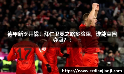 德甲新季开战！拜仁卫冕之路多险阻，谁能突围夺冠？！