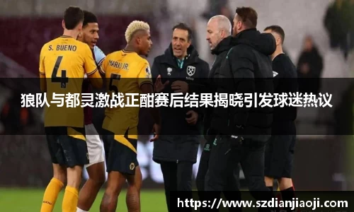 狼队与都灵激战正酣赛后结果揭晓引发球迷热议