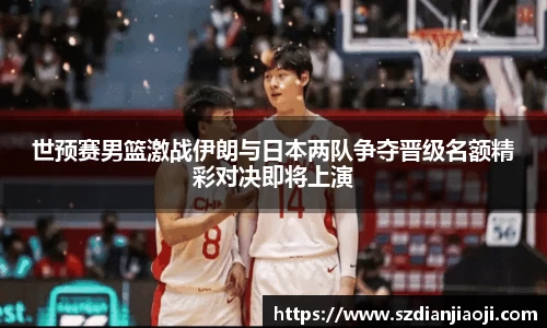 世预赛男篮激战伊朗与日本两队争夺晋级名额精彩对决即将上演